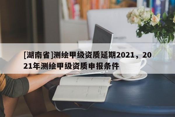 [湖南省]测绘甲级资质延期2021，2021年测绘甲级资质申报条件