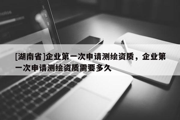 [湖南省]企业第一次申请测绘资质，企业第一次申请测绘资质需要多久