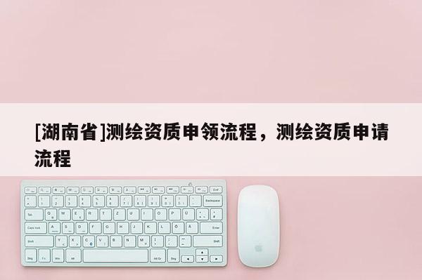 [湖南省]测绘资质申领流程，测绘资质申请流程