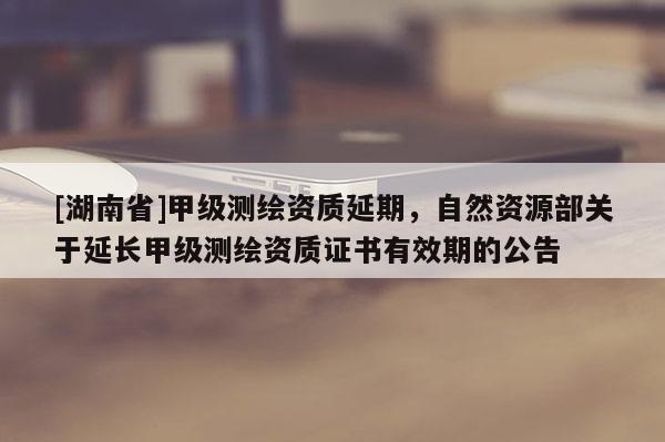 [湖南省]甲级测绘资质延期，自然资源部关于延长甲级测绘资质证书有效期的公告