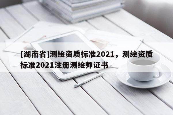 [湖南省]测绘资质标准2021，测绘资质标准2021注册测绘师证书