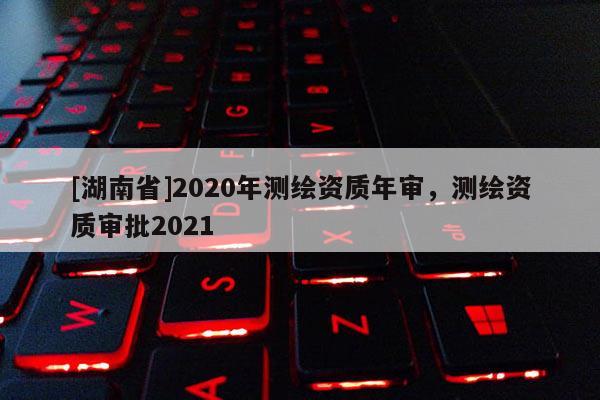 [湖南省]2020年测绘资质年审，测绘资质审批2021