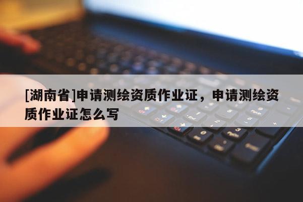 [湖南省]申请测绘资质作业证，申请测绘资质作业证怎么写