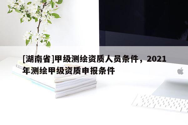 [湖南省]甲级测绘资质人员条件，2021年测绘甲级资质申报条件