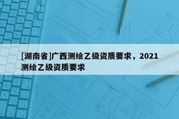 [湖南省]广西测绘乙级资质要求，2021测绘乙级资质要求