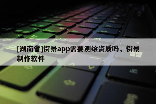[湖南省]街景app需要测绘资质吗，街景制作软件