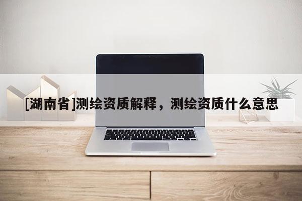 [湖南省]测绘资质解释，测绘资质什么意思