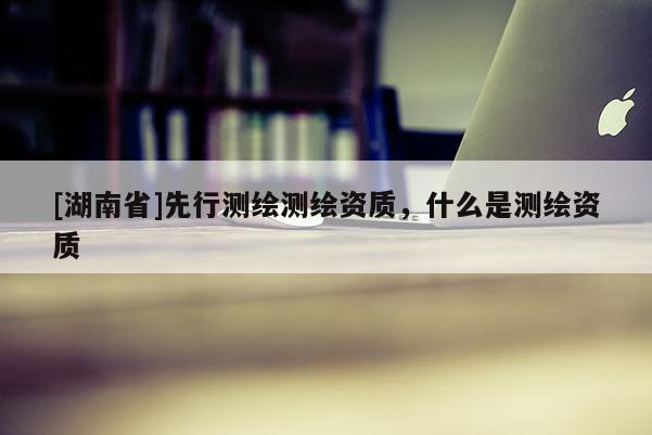 [湖南省]先行测绘测绘资质，什么是测绘资质