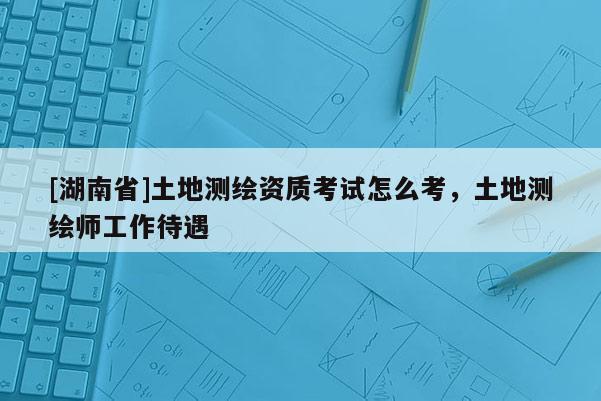 [湖南省]土地测绘资质考试怎么考，土地测绘师工作待遇