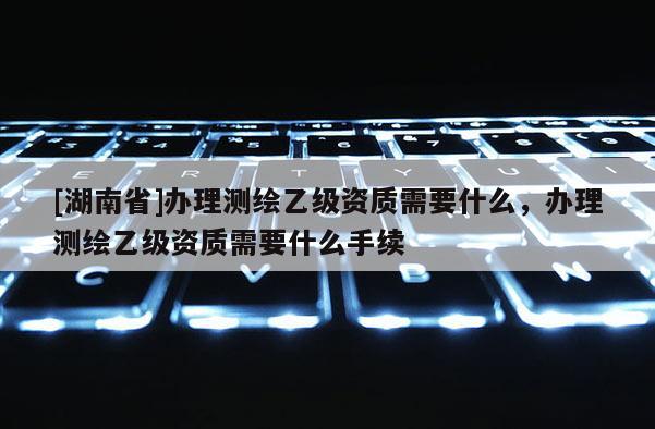 [湖南省]办理测绘乙级资质需要什么，办理测绘乙级资质需要什么手续