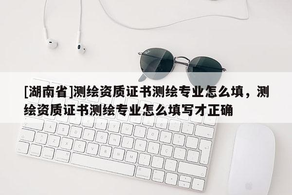[湖南省]测绘资质证书测绘专业怎么填，测绘资质证书测绘专业怎么填写才正确