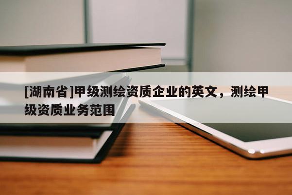 [湖南省]甲级测绘资质企业的英文，测绘甲级资质业务范围