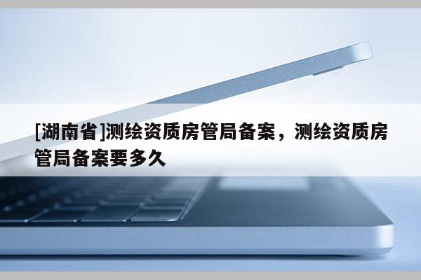 [湖南省]测绘资质房管局备案，测绘资质房管局备案要多久