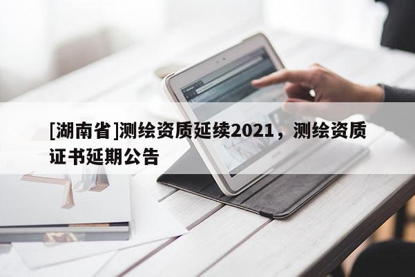 [湖南省]测绘资质延续2021，测绘资质证书延期公告