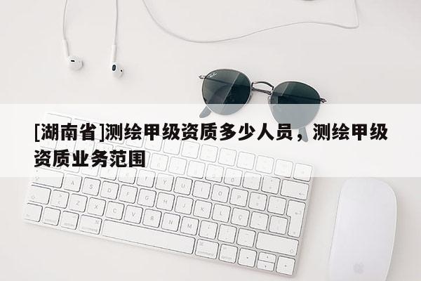 [湖南省]测绘甲级资质多少人员，测绘甲级资质业务范围