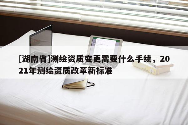 [湖南省]测绘资质变更需要什么手续，2021年测绘资质改革新标准