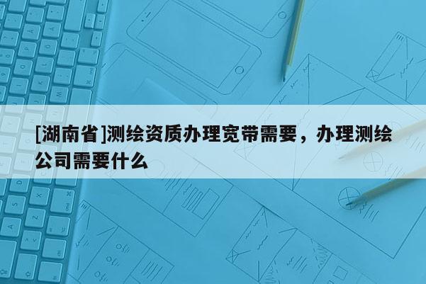 [湖南省]测绘资质办理宽带需要，办理测绘公司需要什么
