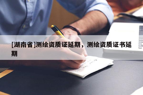 [湖南省]测绘资质证延期，测绘资质证书延期