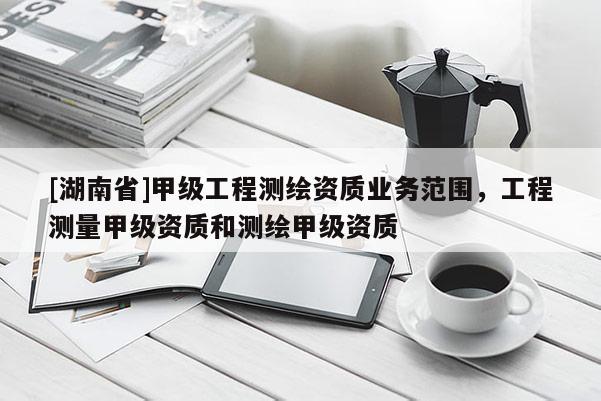 [湖南省]甲级工程测绘资质业务范围，工程测量甲级资质和测绘甲级资质