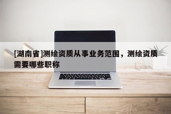 [湖南省]测绘资质从事业务范围，测绘资质需要哪些职称