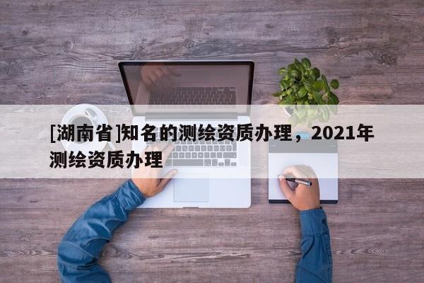 [湖南省]知名的测绘资质办理，2021年测绘资质办理