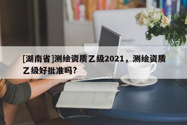 [湖南省]测绘资质乙级2021，测绘资质乙级好批准吗?