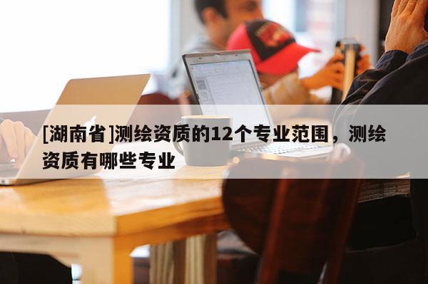[湖南省]测绘资质的12个专业范围，测绘资质有哪些专业