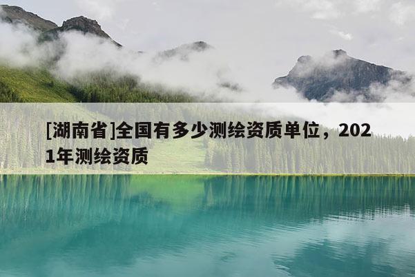 [湖南省]全国有多少测绘资质单位，2021年测绘资质