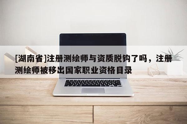 [湖南省]注册测绘师与资质脱钩了吗，注册测绘师被移出国家职业资格目录