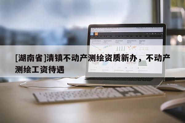 [湖南省]清镇不动产测绘资质新办，不动产测绘工资待遇