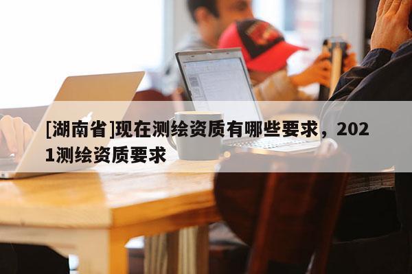 [湖南省]现在测绘资质有哪些要求，2021测绘资质要求