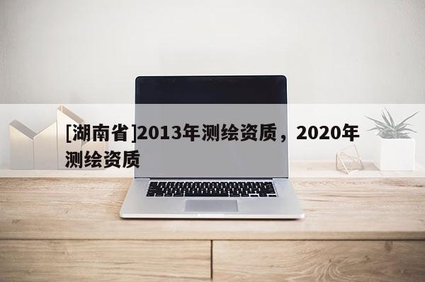 [湖南省]2013年测绘资质，2020年测绘资质