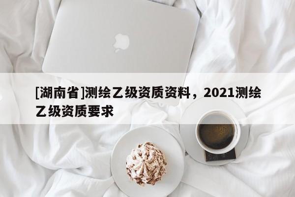 [湖南省]测绘乙级资质资料，2021测绘乙级资质要求
