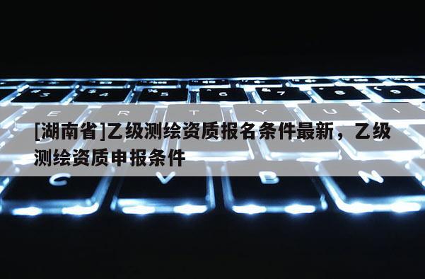 [湖南省]乙级测绘资质报名条件最新，乙级测绘资质申报条件