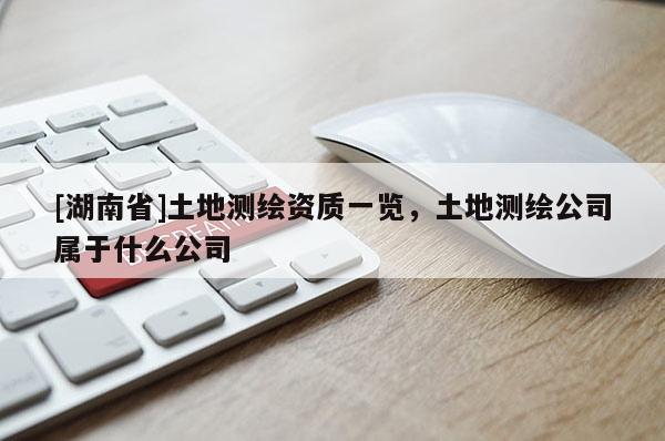 [湖南省]土地测绘资质一览，土地测绘公司属于什么公司