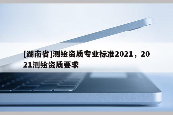 [湖南省]测绘资质专业标准2021，2021测绘资质要求