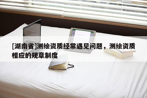 [湖南省]测绘资质经常遇见问题，测绘资质相应的规章制度