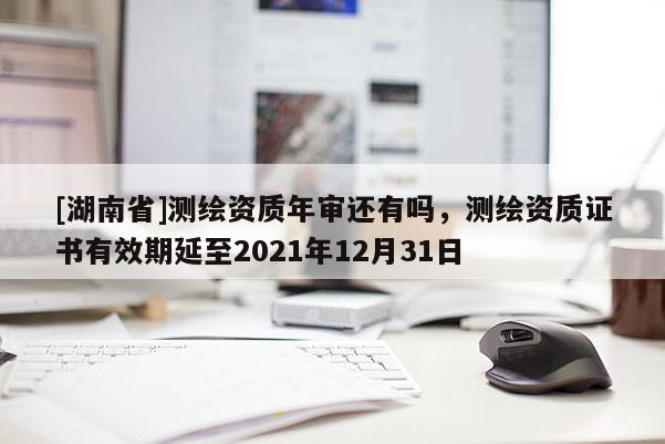 [湖南省]测绘资质年审还有吗，测绘资质证书有效期延至2021年12月31日