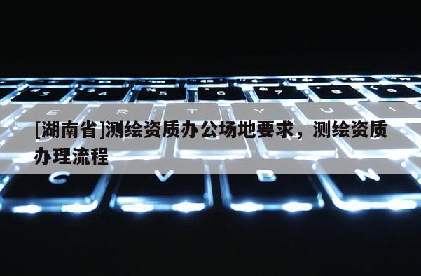 [湖南省]测绘资质办公场地要求，测绘资质办理流程