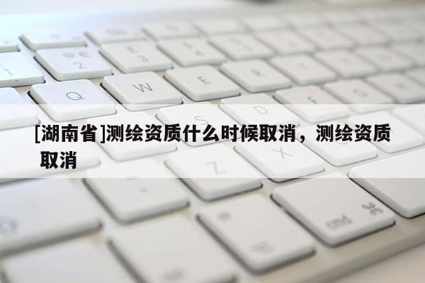 [湖南省]测绘资质什么时候取消，测绘资质 取消