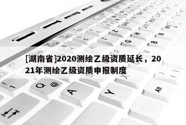 [湖南省]2020测绘乙级资质延长，2021年测绘乙级资质申报制度