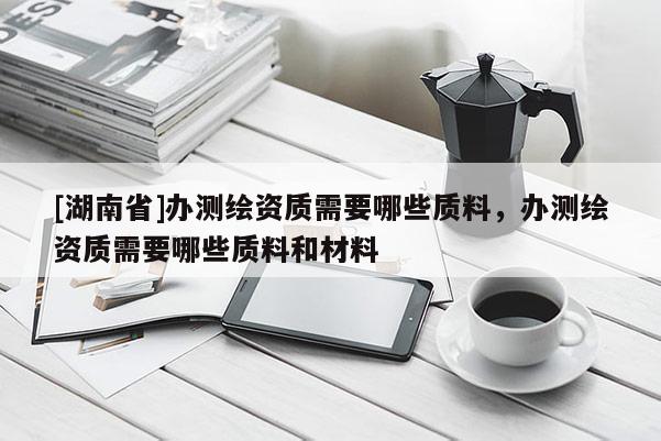 [湖南省]办测绘资质需要哪些质料，办测绘资质需要哪些质料和材料