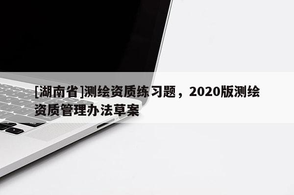 [湖南省]测绘资质练习题，2020版测绘资质管理办法草案