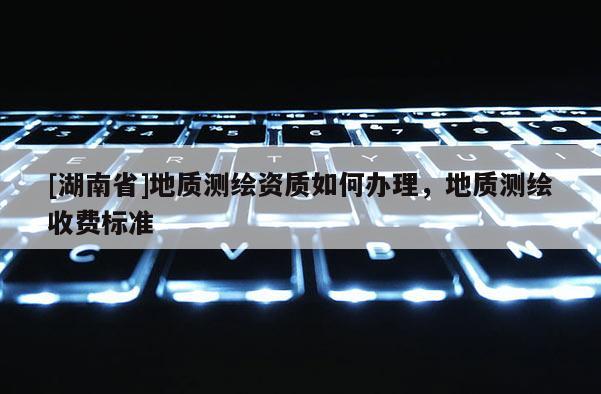 [湖南省]地质测绘资质如何办理，地质测绘收费标准
