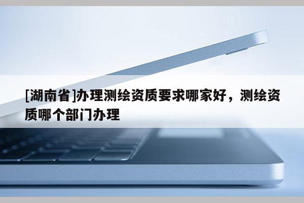 [湖南省]办理测绘资质要求哪家好，测绘资质哪个部门办理