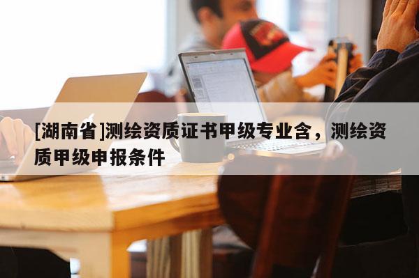 [湖南省]测绘资质证书甲级专业含，测绘资质甲级申报条件