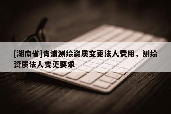 [湖南省]青浦测绘资质变更法人费用，测绘资质法人变更要求