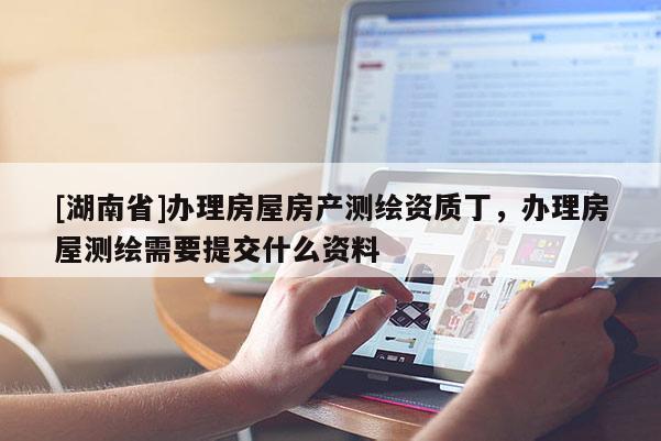 [湖南省]办理房屋房产测绘资质丁，办理房屋测绘需要提交什么资料