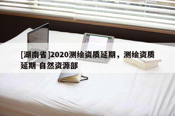 [湖南省]2020测绘资质延期，测绘资质延期 自然资源部