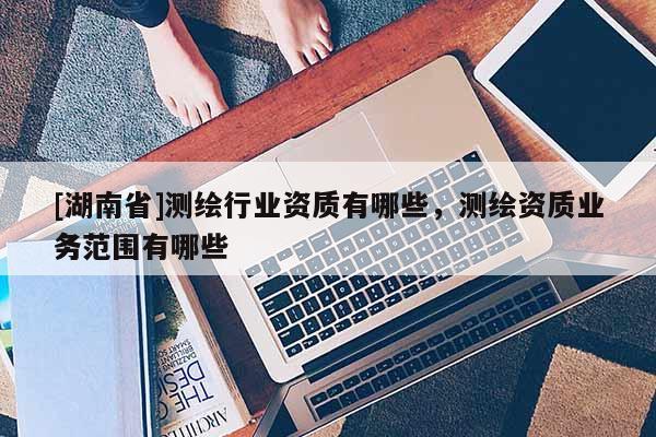 [湖南省]测绘行业资质有哪些，测绘资质业务范围有哪些